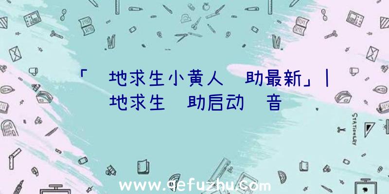 「绝地求生小黄人辅助最新」|绝地求生辅助启动语音